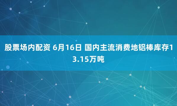 股票场内配资 6月16日 国内主流消费地铝棒库存13.15万吨