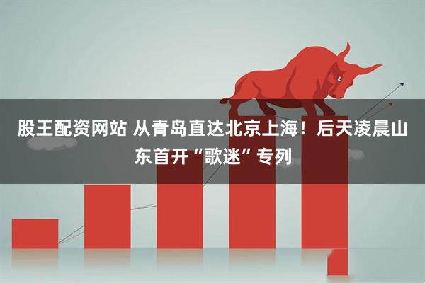 股王配资网站 从青岛直达北京上海！后天凌晨山东首开“歌迷”专列