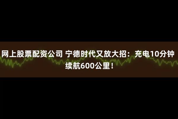 网上股票配资公司 宁德时代又放大招：充电10分钟 续航600公里！