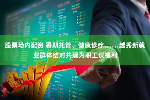 股票场内配资 暑期托管、健康诊疗……越秀新就业群体结对共建为职工谋福利