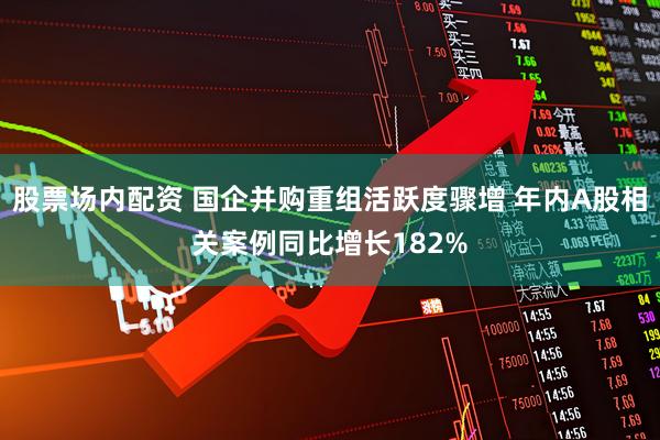 股票场内配资 国企并购重组活跃度骤增 年内A股相关案例同比增长182%