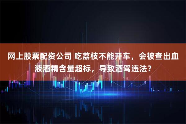网上股票配资公司 吃荔枝不能开车，会被查出血液酒精含量超标，导致酒驾违法？