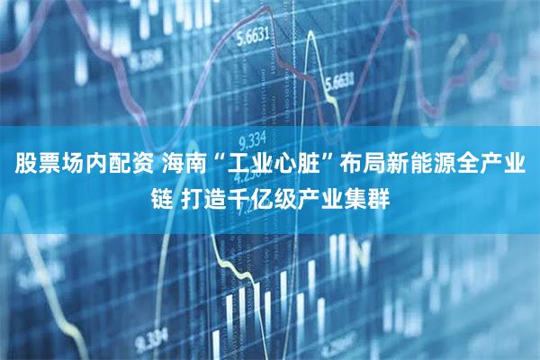 股票场内配资 海南“工业心脏”布局新能源全产业链 打造千亿级产业集群