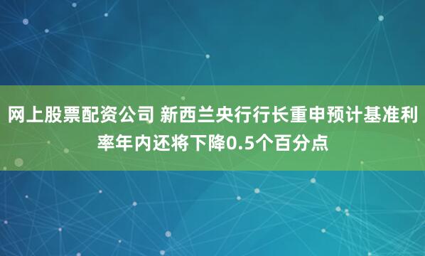 网上股票配资公司 新西兰央行行长重申预计基准利率年内还将下降0.5个百分点