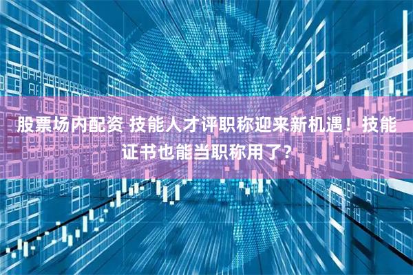 股票场内配资 技能人才评职称迎来新机遇！技能证书也能当职称用了？