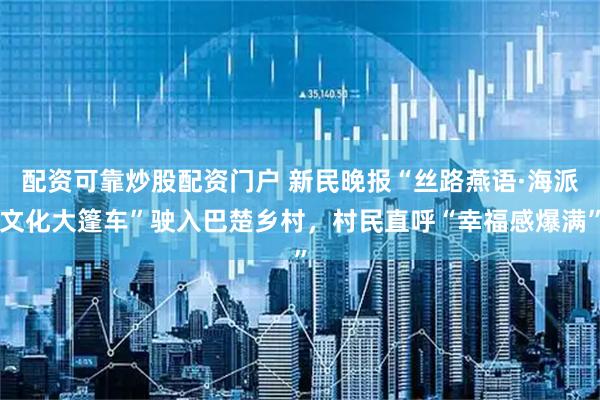 配资可靠炒股配资门户 新民晚报“丝路燕语·海派文化大篷车”驶入巴楚乡村，村民直呼“幸福感爆满”