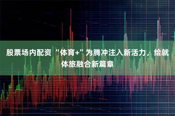 股票场内配资 “体育+”为腾冲注入新活力，绘就体旅融合新篇章