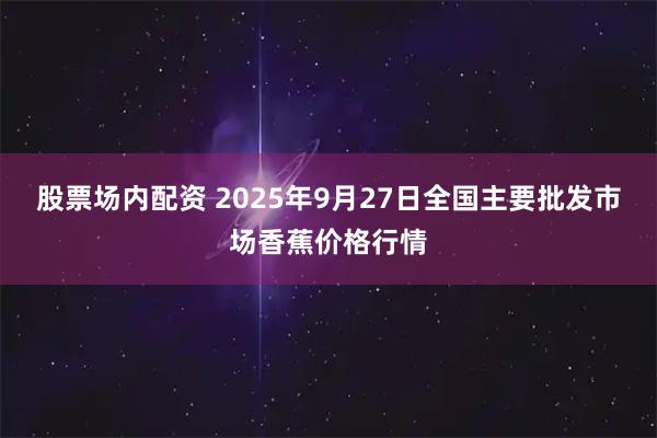 股票场内配资 2025年9月27日全国主要批发市场香蕉价格行情
